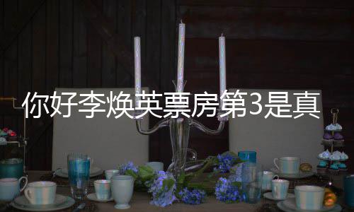 吗票房你好你真的最新李焕李焕统计英票英房第好，3是