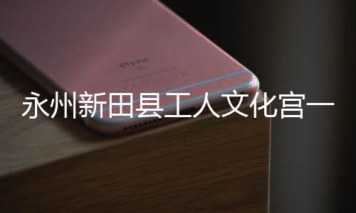 即将建成新田县工大厅人文投用永州一楼演艺化宫